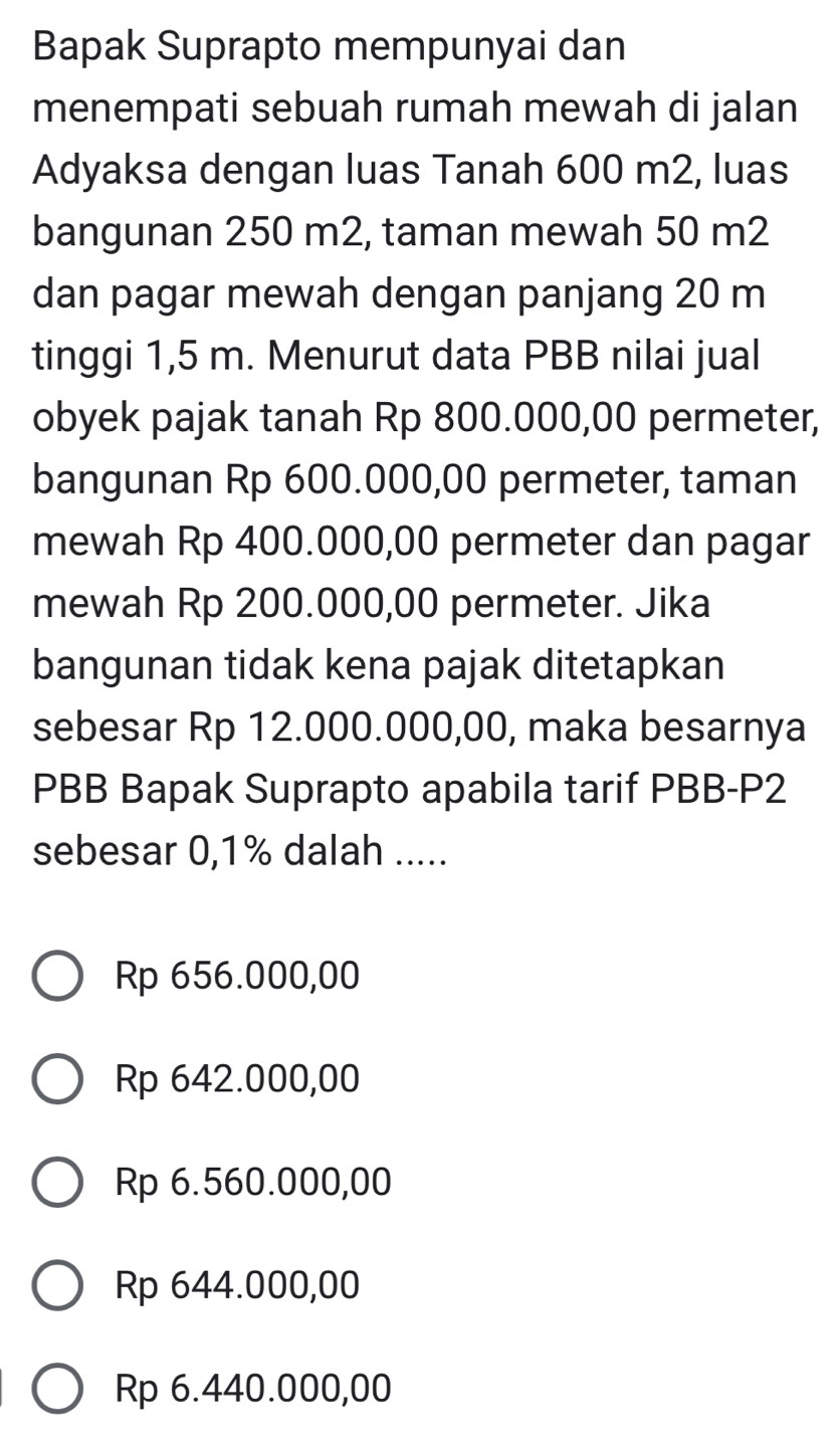 Bapak Suprapto mempunyai dan
menempati sebuah rumah mewah di jalan
Adyaksa dengan luas Tanah 600 m2, luas
bangunan 250 m2, taman mewah 50 m2
dan pagar mewah dengan panjang 20 m
tinggi 1,5 m. Menurut data PBB nilai jual
obyek pajak tanah Rp 800.000,00 permeter,
bangunan Rp 600.000,00 permeter, taman
mewah Rp 400.000,00 permeter dan pagar
mewah Rp 200.000,00 permeter. Jika
bangunan tidak kena pajak ditetapkan
sebesar Rp 12.000.000,00, maka besarnya
PBB Bapak Suprapto apabila tarif PBB- P2
sebesar 0,1% dalah .....
Rp 656.000,00
Rp 642.000,00
Rp 6.560.000,00
Rp 644.000,00
Rp 6.440.000,00