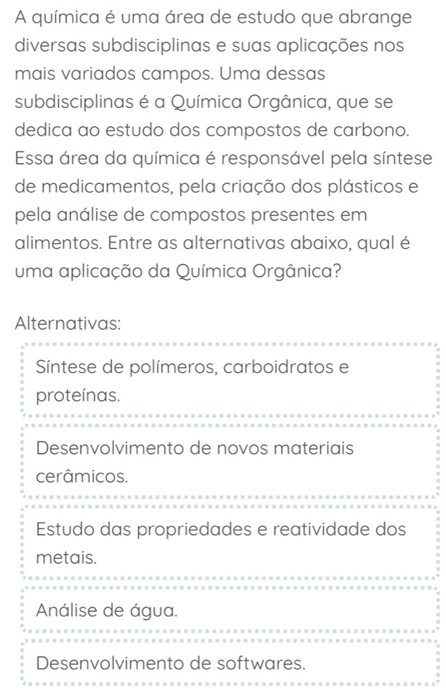 A química é uma área de estudo que abrange
diversas subdisciplinas e suas aplicações nos
mais variados campos. Uma dessas
subdisciplinas é a Química Orgânica, que se
dedica ao estudo dos compostos de carbono.
Essa área da química é responsável pela síntese
de medicamentos, pela criação dos plásticos e
pela análise de compostos presentes em
alimentos. Entre as alternativas abaixo, qual é
uma aplicação da Química Orgânica?
Alternativas:
Síntese de polímeros, carboidratos e
proteínas.
Desenvolvimento de novos materiais
cerâmicos.
Estudo das propriedades e reatividade dos
metais.
Análise de água.
Desenvolvimento de softwares.