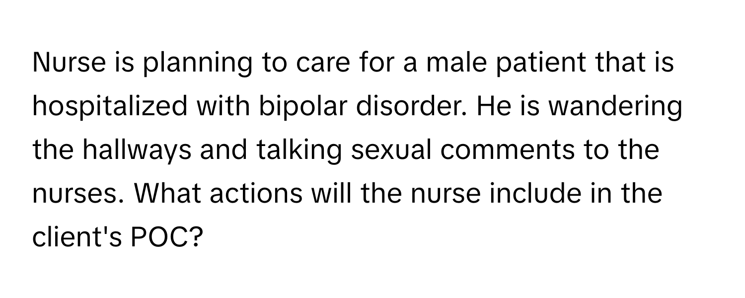 Nurse is planning to care for a male patient that is hospitalized with bipolar disorder. He is wandering the hallways and talking sexual comments to the nurses. What actions will the nurse include in the client's POC?