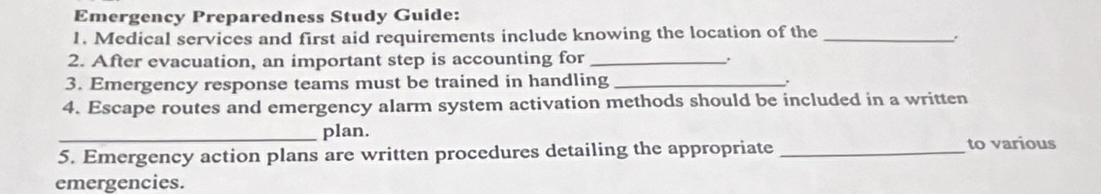 Emergency Preparedness Study Guide: 
1. Medical services and first aid requirements include knowing the location of the_ 
2. After evacuation, an important step is accounting for _. 
3. Emergency response teams must be trained in handling_ 
. 
4. Escape routes and emergency alarm system activation methods should be included in a written 
_plan. 
5. Emergency action plans are written procedures detailing the appropriate_ 
to various 
emergencies.