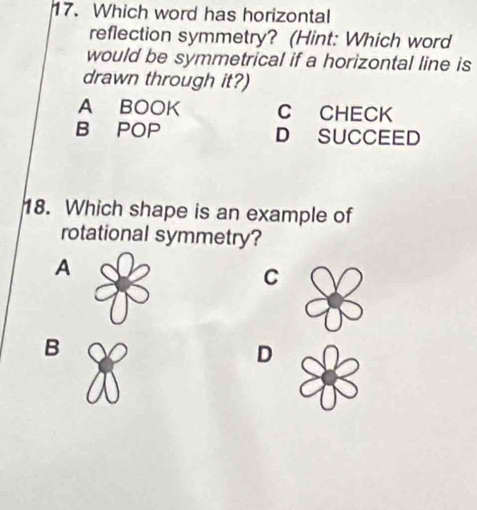 Which word has horizontal
reflection symmetry? (Hint: Which word
would be symmetrical if a horizontal line is
drawn through it?)
A BOOK C CHECK
B POP D SUCCEED
18. Which shape is an example of
rotational symmetry?
A
C
B
D