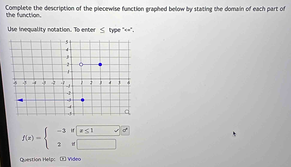 Complete the description of the piecewise function graphed below by stating the domain of each part of 
the function. 
Use inequality notation. To enter ≤ type "<=".
f(x)=beginarrayl -3if□ x≤ 1of 2if□ endarray.
Question Help: Video