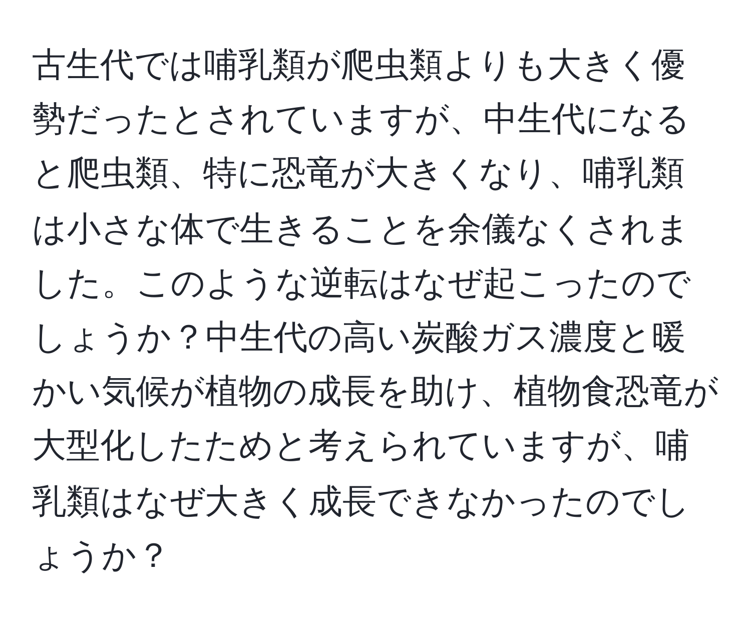 古生代では哺乳類が爬虫類よりも大きく優勢だったとされていますが、中生代になると爬虫類、特に恐竜が大きくなり、哺乳類は小さな体で生きることを余儀なくされました。このような逆転はなぜ起こったのでしょうか？中生代の高い炭酸ガス濃度と暖かい気候が植物の成長を助け、植物食恐竜が大型化したためと考えられていますが、哺乳類はなぜ大きく成長できなかったのでしょうか？