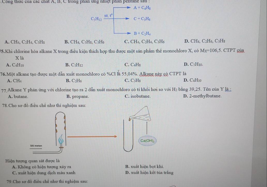 .Công thức của các chất A, B, C trong phân ưng nhiệt phan pentane sau:
A+C_4H_8
xt.t^0
C_5H_12
C+C_3H_6
B+C_2H_4
A. CH_4,C_2H_4,C_3H_8 B. CH_4,C_3H_8,C_3H_6 C. CH_4,C_2H_4,C_3H_6 D. CH_4, C_2H_6,C_3H_8
75.Khi chlorine hóa alkane X trong điều kiện thích hợp thu được một sản phầm thế monochloro X, có Mx=106,5. CTPT gủa
X là
A.( 4H_1
B. C_5H_12 C. C_4H_8 D. C5H10.
76.Một alkane tạo được một dẫn xuất monochloro có %Cl là .  55,04%. Alkane này só CTPT là
A. CH_4 B. C_2H_6 C. C_3H_8 D. C4H10
77.Alkane Y phản ứng với chlorine tạo ra 2 dẫn xuất monochloro có tỉ khồi hơi so với H_2 bằng 39,25. Tên của Y là
A. butane. B. propane. C. isobutane. D. 2-methylbutane.
78.Cho sơ đồ điều chể như thí nghiệm sau:
Ca(OH)₂
khi metan
Hiện tượng quan sát được là
A. Không có hiện tượng xảy ra B. xuất hiện bọt khí.
C. xuất hiện dung dịch màu xanh D. xuất hiện kết tủa trắng
79.Cho sơ đồ điều chế như thi nghiệm sau: