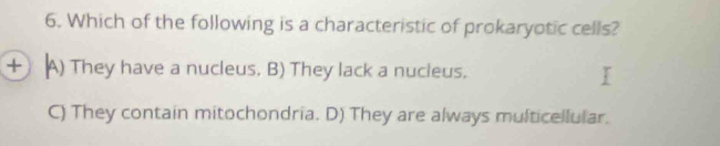 Which of the following is a characteristic of prokaryotic cells?
+ A) They have a nucleus. B) They lack a nucleus.
C) They contain mitochondria. D) They are always multicellular.