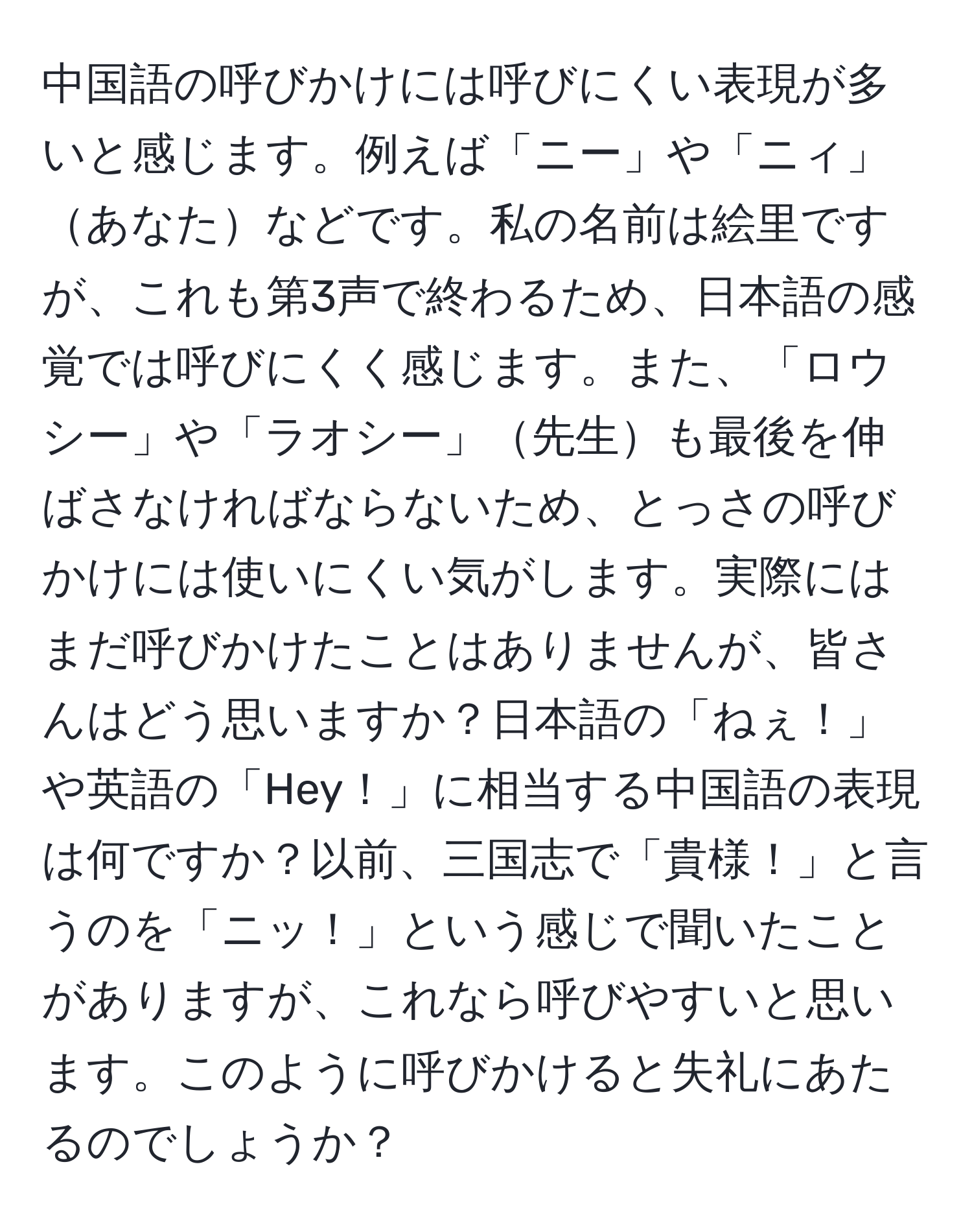 中国語の呼びかけには呼びにくい表現が多いと感じます。例えば「ニー」や「ニィ」あなたなどです。私の名前は絵里ですが、これも第3声で終わるため、日本語の感覚では呼びにくく感じます。また、「ロウシー」や「ラオシー」先生も最後を伸ばさなければならないため、とっさの呼びかけには使いにくい気がします。実際にはまだ呼びかけたことはありませんが、皆さんはどう思いますか？日本語の「ねぇ！」や英語の「Hey！」に相当する中国語の表現は何ですか？以前、三国志で「貴様！」と言うのを「ニッ！」という感じで聞いたことがありますが、これなら呼びやすいと思います。このように呼びかけると失礼にあたるのでしょうか？