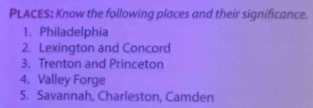 PLACES; Know the following places and their significance. 
1. Philadelphia 
2. Lexington and Concord 
3. Trenton and Princeton 
4. Valley Forge 
5. Savannah, Charleston, Camden