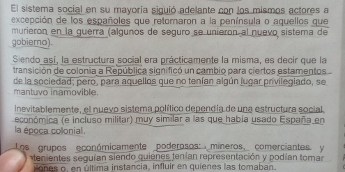 El sistema social en su mayoría siguió adelante con los mismos actores a
excepción de los españoles que retornaron a la península o aquellos que
murieron en la guerra (algunos de seguro se unieron al nuevo sistema de
gobierno).
Siendo así, la estructura social era prácticamente la misma, es decir que la
transición de colonia a República significó un cambio para ciertos estamentos
de la sociedad; pero, para aquellos que no tenían algún lugar privilegiado, se
mantuvo inamovible.
inevitablemente, el nuevo sistema político dependía de una estructura social,
económica (e incluso militar) muy similar a las que había usado España en
la época colonial.
Los grupos económicamente poderosos: mineros, comerciantes y
atenientes seguían siendo quienes tenían representación y podían tomar
iones o, en última instancia, influir en quienes las tomaban.