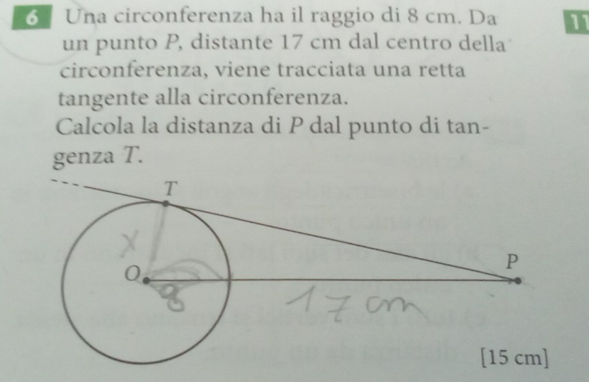 Una circonferenza ha il raggio di 8 cm. Da I 
un punto P, distante 17 cm dal centro della 
circonferenza, viene tracciata una retta 
tangente alla circonferenza. 
Calcola la distanza di P dal punto di tan- 
genza T.