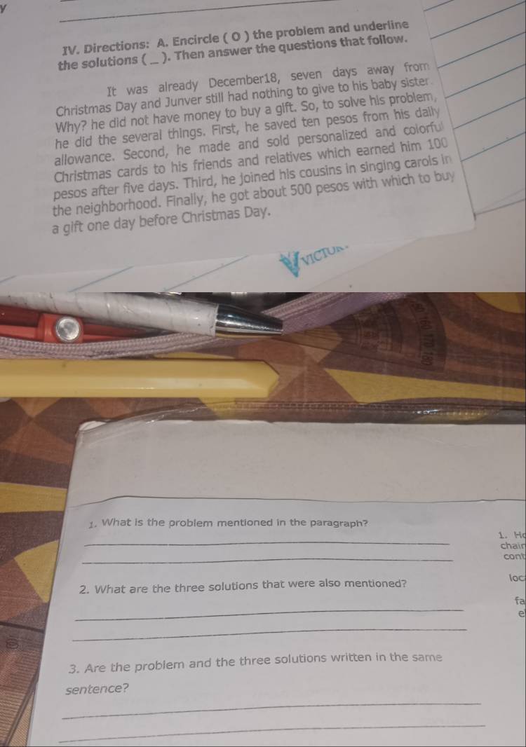 Directions: A. Encircle ( O ) the problem and underline 
the solutions ( _ ). Then answer the questions that follow. 
It was already December18, seven days away from 
Christmas Day and Junver still had nothing to give to his baby sister. 
Why? he did not have money to buy a gift. So, to solve his problem, 
he did the several things. First, he saved ten pesos from his daily 
allowance. Second, he made and sold personalized and colorful 
Christmas cards to his friends and relatives which earned him 100
pesos after five days. Third, he joined his cousins in singing carols in 
the neighborhood. Finally, he got about 500 pesos with which to buy 
a gift one day before Christmas Day. 
VICIUN 
1. What is the problem mentioned in the paragraph? 
_ 
1. Ho 
chair 
_ 
cont 
2. What are the three solutions that were also mentioned? 
loc 
_ 
fa 
e 
_ 
3. Are the problem and the three solutions written in the same 
sentence? 
_ 
_