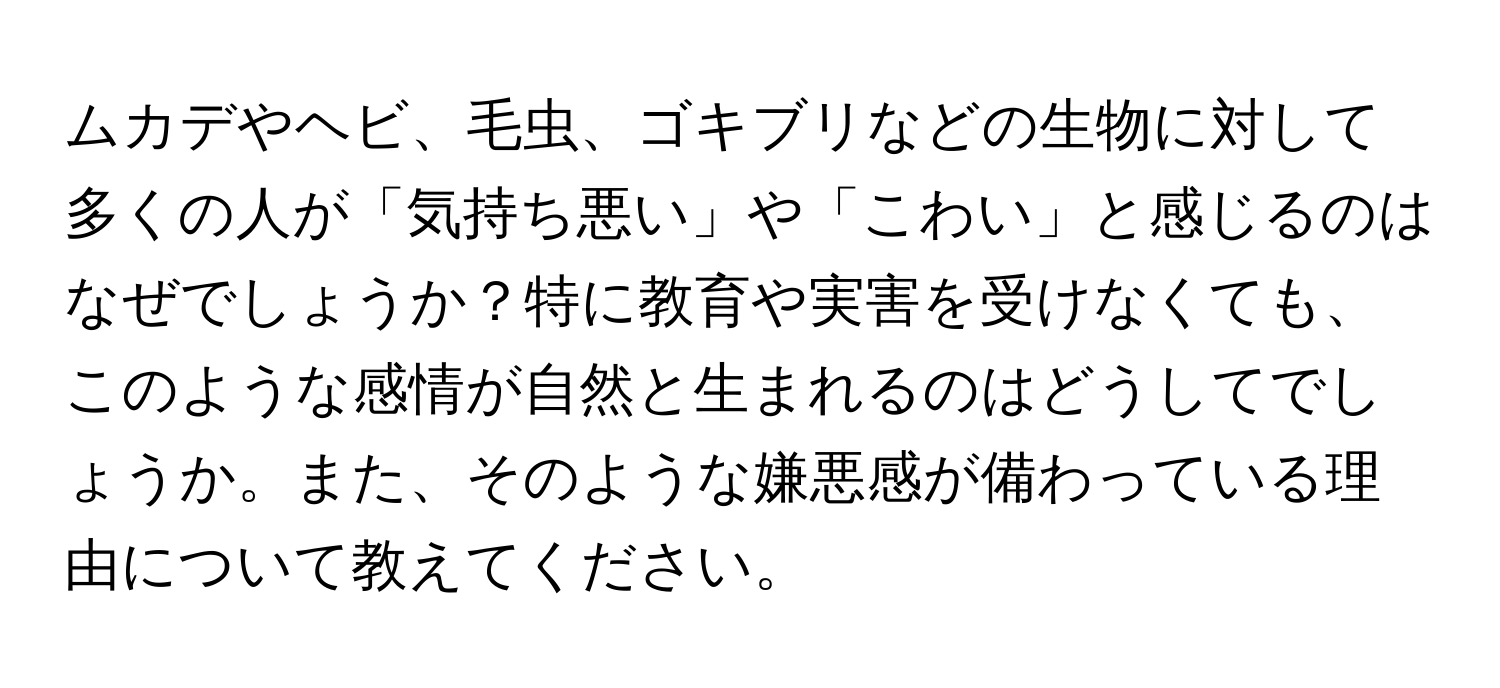 ムカデやヘビ、毛虫、ゴキブリなどの生物に対して多くの人が「気持ち悪い」や「こわい」と感じるのはなぜでしょうか？特に教育や実害を受けなくても、このような感情が自然と生まれるのはどうしてでしょうか。また、そのような嫌悪感が備わっている理由について教えてください。