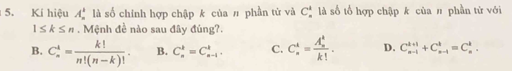 Kí hiệu A_n^(k là số chính hợp chập k của # phần tử và C_n^k là số tổ hợp chập k của # phần tử với
1≤ k≤ n. Mệnh đề nào sau đây đúng?.
B. C_n^k=frac k!)n!(n-k)!. B. C_n^(k=C_(n-1)^k. C. C_n^k=frac (A_n)^k)k!. D. C_(n-1)^(k+1)+C_(n-1)^k=C_n^k.