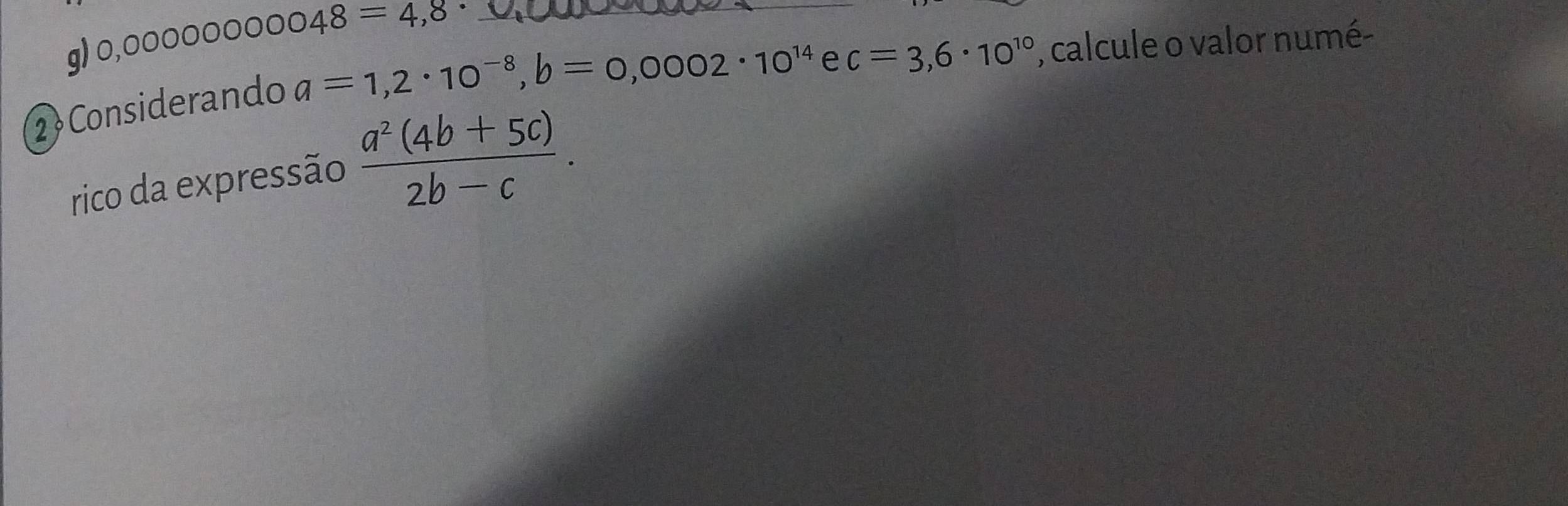 0,00000000048=4,8 _, calcule o valor numé- 
2 Considerando
a=1,2· 10^(-8), b=0,0002· 10^(14) e c=3,6· 10^(10)
rico da expressão  (a^2(4b+5c))/2b-c .