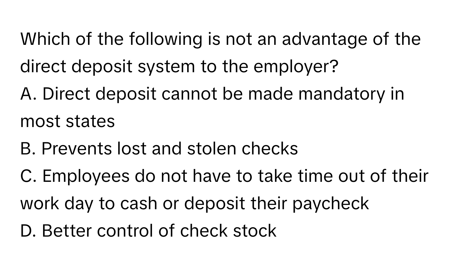 Which of the following is not an advantage of the direct deposit system to the employer?

A. Direct deposit cannot be made mandatory in most states
B. Prevents lost and stolen checks
C. Employees do not have to take time out of their work day to cash or deposit their paycheck
D. Better control of check stock