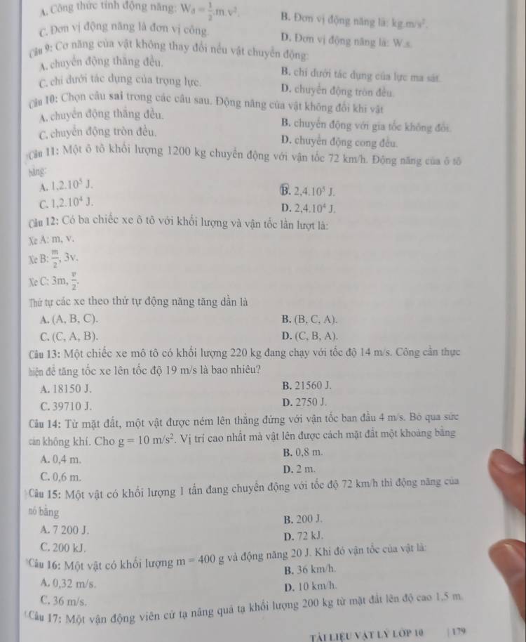 A. Công thức tỉnh động năng: W_d= 1/2 m.v^2. B. Đơn vị động năng là: kg.m/s^2.
C. Đơn vị động năng là đơn vị công
D. Đơn vị động năng là: W.s
Cầu 9: Cơ năng của vật không thay đổi nều vật chuyển động
A. chuyển động thăng đều.
B. chi đưới tác dụng của lực ma sát
C. chi dưới tác dụng của trọng lực. D. chuyển động tròn đều
C 10: Chọn câu sai trong các câu sau. Động năng của vật không đổi khi vật
A. chuyển động thắng đều.
C. chuyển động tròn đều.
B. chuyển động với gia tốc không đôi
D. chuyền động cong đều.
Cậu 11: Một ô tô khổi lượng 1200 kg chuyển động với vận tốc 72 km/h. Động năng của ô tố
hàng:
A. 1.2.10^5J.
B. 2,4.10^5J.
C. 1,2.10^4J.
D. 2,4.10^4J,
Cầu 12: Có ba chiếc xe ô tô với khối lượng và vận tốc lần lượt là:
Xe A: m, v.
Xe B:  m/2 ,3v.
Xe C: 3 m, v/2 
Thứ tự các xe theo thứ tự động năng tăng dần là
A. (A,B,C). B, (B, C, A).
C. (C,A,B). D. (C, B, A).
Câu 13: Một chiếc xe mô tô có khổi lượng 220 kg đang chạy với tốc độ 14 m/s. Công cần thực
hiện đề tăng tốc xe lên tốc độ 19 m/s là bao nhiêu?
A. 18150 J. B. 21560 J.
C. 39710 J. D. 2750 J.
Cầu 14: Từ mặt đất, một vật được ném lên thắng đứng với vận tốc ban đầu 4 m/s. Bỏ qua sức
can không khí. Cho g=10m/s^2. Vị trí cao nhất mả vật lên được cách mặt đất một khoảng bằng
A. 0,4 m. B. 0,8 m.
D. 2 m.
C. 0,6 m.
Câu 15: Một vật có khổi lượng 1 tấn đang chuyển động với tốc độ 72 km/h thi động năng của
nó bāng
A. 7 200 J. B. 200 J.
D. 72 kJ.
C. 200 kJ.
Câu 16: Một vật có khối lượng m=400 g và động năng 20 J. Khi đó vận tốc của vật là:
B. 36 km/h.
A. 0,32 m/s.
D. 10 km/h
C. 36 m/s.
*Cầu 17: Một vận động viên cử tạ nâng quả tạ khổi lượng 200 kg từ mặt đất lên độ cao 1,5 m
Tải liệu vật lý lớp 10 | 179