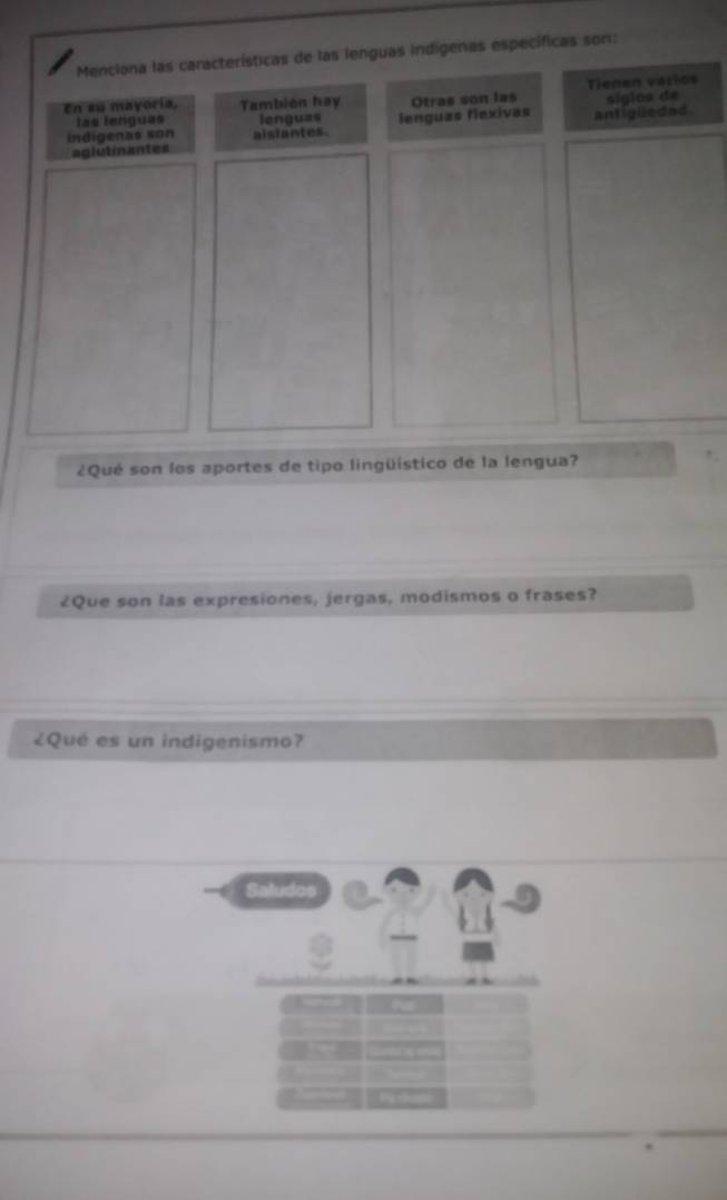 Menciona las características de las lenguas indígenas específicas son:
En su mayoría, También hay Otras son las Tienen varios
sigios de
las lenguas lenguas
indigenas son aislantes. lenguas flexivas antigüedad
agiutinantes
¿Qué son los aportes de tipo lingüístico de la lengua?
¿Que son las expresiones, jergas, modismos o frases?
¿Qué es un indigenismo?
Saludos