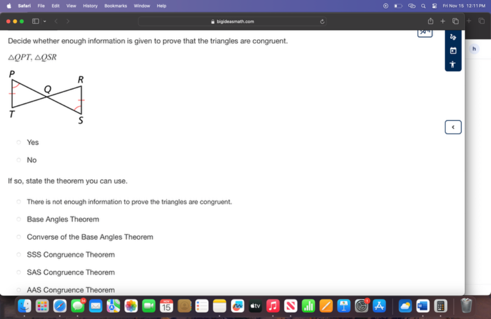 Safari File Edit View History Bookmarks Window Help
lov 15 12:11 PM
[ bigideasmath.com
Decide whether enough information is given to prove that the triangles are congruent.
h
△ QPT, △ QSR
Yes
No
If so, state the theorem you can use.
There is not enough information to prove the triangles are congruent.
Base Angles Theorem
Converse of the Base Angles Theorem
SSS Congruence Theorem
SAS Congruence Theorem
AAS Congruence Theorem