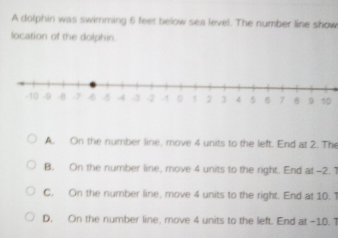 A dolphin was swimming 6 feet below sea level. The number line show
location of the dolphin.
A. On the number line, move 4 units to the left. End at 2. The
B. On the number line, move 4 units to the right. End at -2. 1
C. On the number line, move 4 units to the right. End at 10. T
D. On the number line, move 4 units to the left. End at -10. T