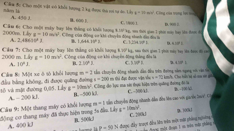 Cho một vật có khối lượng 2 kg được thả rơi tự do. Lấy g=10m/s^2. Công của trọng lực trong
nǎm là
A. 450 J. B. 600 J. C. 1800 J.
D. 900 J.
Câu 6: Cho một máy bay lên thằng có khối lượng 8.10^3kg 1, sau thời gian 2 phút máy bay lên được độ
2000m. Lấy g=10m/s^2. Công của động cơ khi chuyền động nhanh dần đều là
A. 2,48610^8J. B. 1,644.10^8J. C. 3,234.10^8J. D. 4.10^8J.
Câu 7: Cho một máy bay lên thẳng có khối lượng 8.10^3kg , sau thời gian 2 phút máy bay lên được độ cao
2000 m. Lấy g=10m/s^2. Công của động cơ khi chuyền động thẳng đều là
A. 10^8J. B. 2.10^8J. C. 3.10^8J. D. 4.10^8J.
Câu 8: Một xe ô tô khối lượng m=2 tấn chuyền động nhanh dần đều trên đường nằm ngang với vận tốc
đầu bằng không, đi được quãng đường s=200m thì đạt được vận tốc v=72km/h. Cho biết hệ số ma sát giữ
tô và mặt đường 0,05. Lấy g=10m/s^2. Công do lực ma sát thực hiện trên quãng đường đó là
A. - 200 kJ. B. -500 kJ. C. --300 kJ. D. --100 kJ.
Câu 9: Một thang máy có khối lượng m=1 tấn chuyển động nhanh dần đều lên cao với gia tốc 2m/s^2 Cô
động cơ thang máy đã thực hiện trong 5s đầu. Lấy g=10m/s^2.
A. 400 kJ B. 500kJ C. 200kJ D. 300kJ
P=50N được đầy trượt đều lên trên một mặt phẳng nghiêng ở
đn được một đoạn 1 m trên mặt phăng n