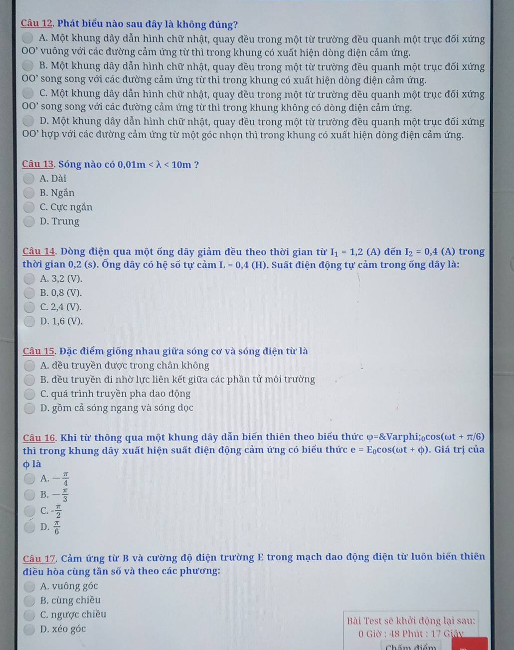 Phát biểu nào sau đây là không đúng?
A. Một khung dây dẫn hình chữ nhật, quay đều trong một từ trường đều quanh một trục đối xứng
0 vuông với các đường cảm ứng từ thì trong khung có xuất hiện dòng điện cảm ứng.
B. Một khung dây dẫn hình chữ nhật, quay đều trong một từ trường đều quanh một trục đối xứng
0' song song với các đường cảm ứng từ thì trong khung có xuất hiện dòng điện cảm ứng.
C. Một khung dây dẫn hình chữ nhật, quay đều trong một từ trường đều quanh một trục đối xứng
0' song song với các đường cảm ứng từ thì trong khung không có dòng điện cảm ứng.
D. Một khung dây dẫn hình chữ nhật, quay đều trong một từ trường đều quanh một trục đối xứng
0' hợp với các đường cảm ứng từ một góc nhọn thì trong khung có xuất hiện dòng điện cảm ứng.
Câu 13. Sóng nào có 0,01m <10m</tex> ?
A. Dài
B. Ngắn
C. Cực ngắn
D. Trung
Câu 14. Dòng điện qua một ống dây giảm đều theo thời gian từ I_1=1,2 (A) đến I_2=0,4(A) trong
thời gian 0,2 (s). Ống dây có hệ số tự cảm L=0,4(H). Suất điện động tự cảm trong ống dây là:
A. 3,2 (V).
B. 0,8 (V).
C. 2,4 (V).
D. 1,6 (V).
Câu 15. Đặc điểm giống nhau giữa sóng cơ và sóng điện từ là
A. đều truyền được trong chân không
B. đều truyền đi nhờ lực liên kết giữa các phần tử môi trường
C. quá trình truyền pha dao động
D. gồm cả sóng ngang và sóng dọc
Cầu 16. Khi từ thông qua một khung dây dẫn biến thiên theo biểu thức varphi =8c Varphi;o cos (omega t+π /6)
thì trong khung dây xuất hiện suất điện động cảm ứng có biểu thức e=E_0cos (omega t+phi ). Giá trị của
φ là
A. - π /4 
B. - π /3 
C. - π /2 
D.  π /6 
Câu 17. Cảm ứng từ B và cường độ điện trường E trong mạch dao động điện từ luôn biến thiên
điều hòa cùng tần số và theo các phương:
A. vuông góc
B. cùng chiều
C. ngược chiều
Bài Test sẽ khởi động lại sau:
D. xéo góc
* 0 Giờ : 48 Phút : 17 Giây
Chấm điểm