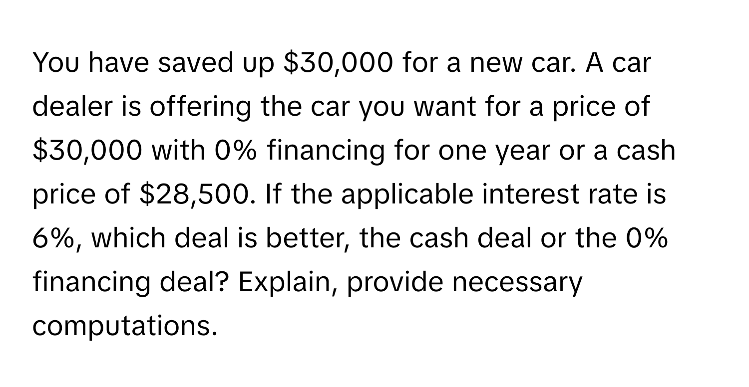 You have saved up $30,000 for a new car. A car dealer is offering the car you want for a price of $30,000 with 0% financing for one year or a cash price of $28,500. If the applicable interest rate is 6%, which deal is better, the cash deal or the 0% financing deal? Explain, provide necessary computations.