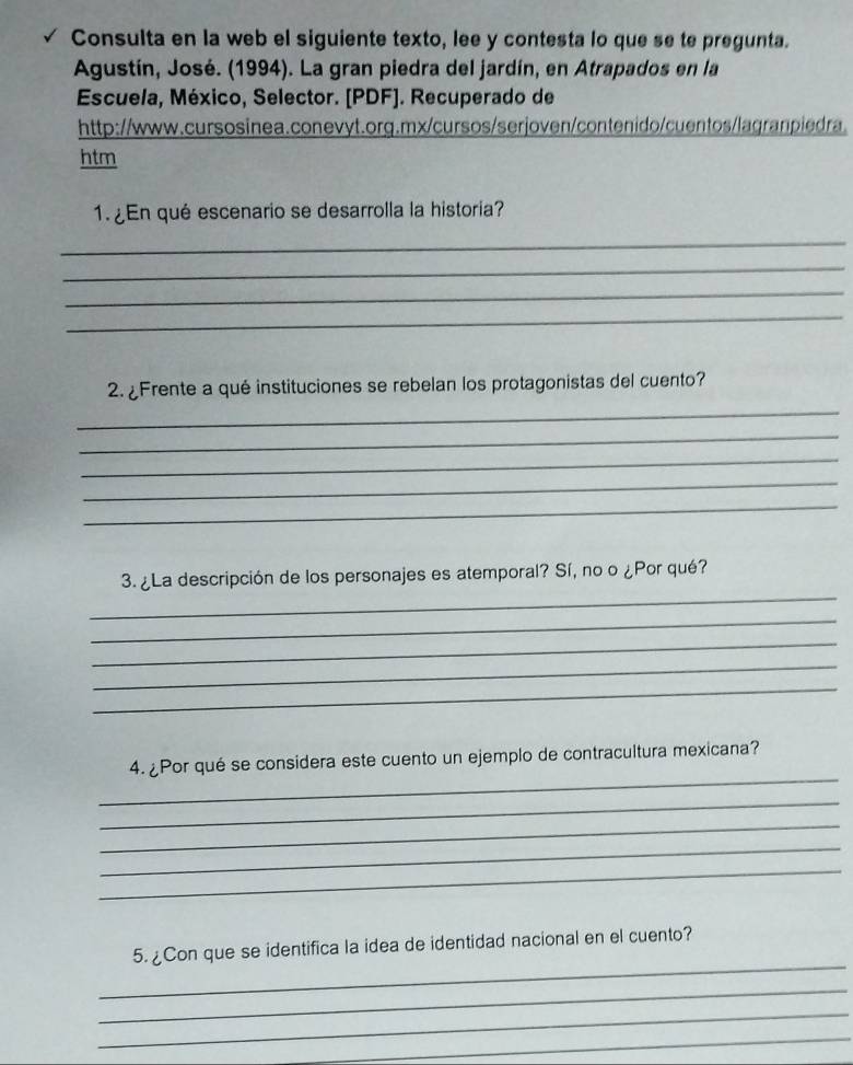 Consulta en la web el siguiente texto, lee y contesta lo que se te pregunta. 
Agustín, José. (1994). La gran piedra del jardín, en Atrapados en la 
Escuela, México, Selector. [PDF]. Recuperado de 
http://www.cursosinea.conevyt.org.mx/cursos/serjoven/contenido/cuentos/lagranpiedra 
htm 
1. ¿En qué escenario se desarrolla la historia? 
_ 
_ 
_ 
_ 
2.¿Frente a qué instituciones se rebelan los protagonistas del cuento? 
_ 
_ 
_ 
_ 
_ 
_ 
3. ¿La descripción de los personajes es atemporal? Sí, no o ¿Por qué? 
_ 
_ 
_ 
_ 
_ 
4. ¿Por qué se considera este cuento un ejemplo de contracultura mexicana? 
_ 
_ 
_ 
_ 
_ 
5. ¿Con que se identifica la idea de identidad nacional en el cuento? 
_ 
_ 
_