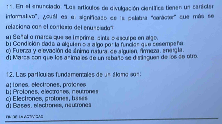 En el enunciado: “Los artículos de divulgación científica tienen un carácter
informativo', ¿cuál es el significado de la palabra "carácter" que más se
relaciona con el contexto del enunciado?
a) Señal o marca que se imprime, pinta o esculpe en algo.
b) Condición dada a alguien o a algo por la función que desempeña.
c) Fuerza y elevación de ánimo natural de alguien, firmeza, energía.
d) Marca con que los animales de un rebaño se distinguen de los de otro.
12. Las partículas fundamentales de un átomo son:
a) lones, electrones, protones
b) Protones, electrones, neutrones
c) Electrones, protones, bases
d) Bases, electrones, neutrones
FIN DE LA ACTIVIDAD