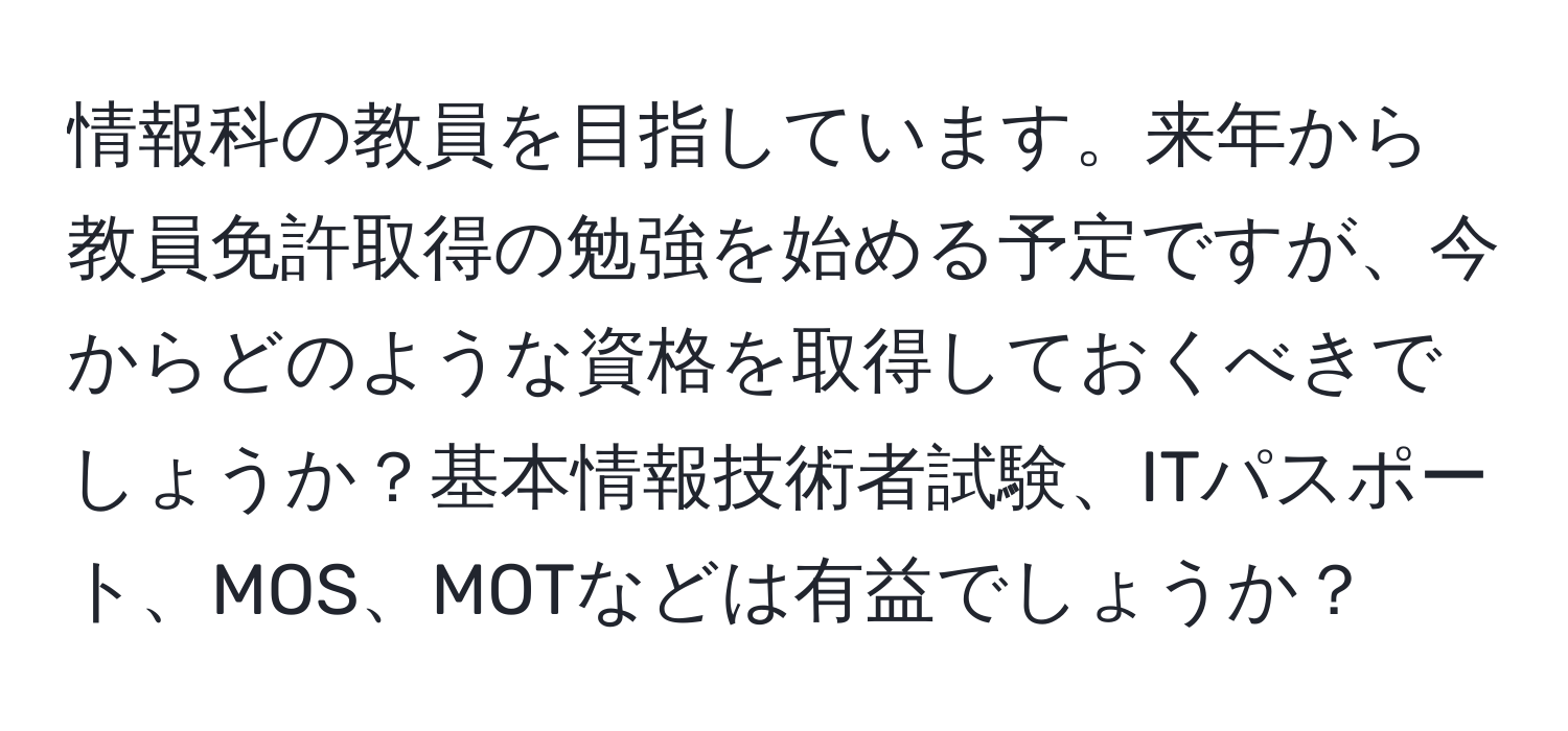 情報科の教員を目指しています。来年から教員免許取得の勉強を始める予定ですが、今からどのような資格を取得しておくべきでしょうか？基本情報技術者試験、ITパスポート、MOS、MOTなどは有益でしょうか？