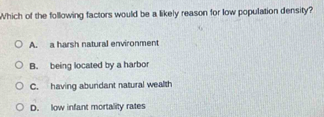 Which of the following factors would be a likely reason for low population density?
A. a harsh natural environment
B. being located by a harbor
C. having abundant natural wealth
D. low infant mortality rates