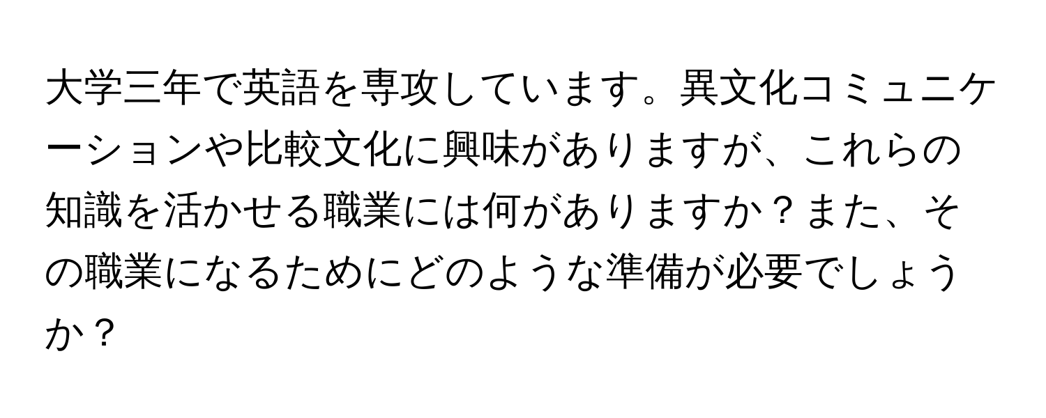 大学三年で英語を専攻しています。異文化コミュニケーションや比較文化に興味がありますが、これらの知識を活かせる職業には何がありますか？また、その職業になるためにどのような準備が必要でしょうか？