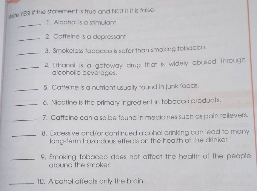 Write YES! if the statement is true and NO! if it is false. 
_1. Alcohol is a stimulant. 
_2. Caffeine is a depressant. 
_3. Smokeless tobacco is safer than smoking tobacco. 
_4. Ethanol is a gateway drug that is widely abused through 
alcoholic beverages. 
_5. Caffeine is a nutrient usually found in junk foods. 
_6. Nicotine is the primary ingredient in tobacco products. 
_7. Caffeine can also be found in medicines such as pain relievers. 
_8. Excessive and/or continued alcohol drinking can lead to many 
long-term hazardous effects on the health of the drinker. 
_9. Smoking tobacco does not affect the health of the people 
around the smoker. 
_10. Alcohol affects only the brain.