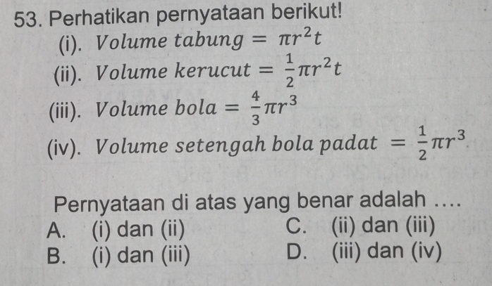 Perhatikan pernyataan berikut!
(i). Volume tabun g=π r^2t
(ii). Volume kerucut = 1/2 π r^2t
(iii). Volume bola = 4/3 π r^3
(iv). Volume setengah bola padat = 1/2 π r^3
Pernyataan di atas yang benar adalah ....
A. (i) dan (ii) C. (ii) dan (iii)
B. (i) dan (iii) D. (iii) dan (iv)