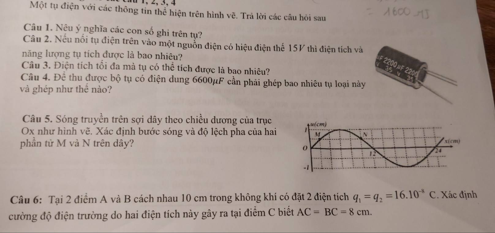 1 , 2, 3, 4
Một tụ điện với các thông tin thể hiện trên hình vẽ. Trả lời các câu hỏi sau
Câu 1. Nêu ý nghĩa các con số ghi trên tụ?
Câu 2. Nếu nổi tụ điện trên vào một nguồn điện có hiệu điện thế 15V thì điện tích và
năng lượng tụ tích được là bao nhiêu?
F 220 OME 2200
Câu 3. Điện tích tối đa mà tụ có thể tích được là bao nhiêu?
35 V
Câu 4. Để thu được bộ tụ có điện dung 6600μF cần phải ghép bao nhiêu tụ loại này
a
và ghép như thế nào?
Câu 5. Sóng truyền trên sợi dây theo chiều dương của trục
Ox như hình vẽ. Xác định bước sóng và độ lệch pha của hai
phần từ M và N trên dây?
Câu 6: Tại 2 điểm A và B cách nhau 10 cm trong không khí có đặt 2 điện tích q_1=q_2=16.10^(-8)C. Xác định
cường độ điện trường do hai điện tích này gây ra tại điểm C biết AC=BC=8cm.