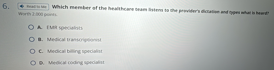 Read to Me Which member of the healthcare team listens to the provider’s dictation and types what is heard?
Worth 2.000 points.
A. EMR specialists
B. Medical transcriptionist
C. Medical billing specialist
D. Medical coding specialist