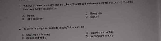 “A series of related sentences that are coherently organized to develop a central idea or a topic”. Select
the answer that fits this definition.
A. Theme. C. Paragraph
B. Topic sentence D. Support.
2. The pair of language skills used to 'receive' information are;
A. speaking and listening. C. speaking and writing.
B. reading and writing D. listening and reading.