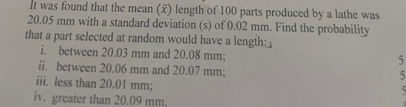 It was found that the mean (x) length of 100 parts produced by a lathe was
20.05 mm with a standard deviation (s) of 0.02 mm. Find the probability 
that a part selected at random would have a length: 
i. between 20.03 mm and 20.08 mm; 
5 
ii. between 20.06 mm and 20.07 mm; 
5 
iii. less than 20.01 mm; 

iv. greater than 20.09 mm.