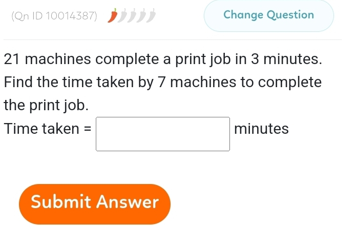 (Qn ID 10014387) Change Question
21 machines complete a print job in 3 minutes. 
Find the time taken by 7 machines to complete 
the print job. 
Time taken =□ minutes
Submit Answer