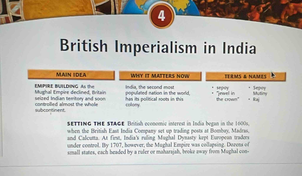 British Imperialism in India 
MAIN IDEA WHY IT MATTERS NOW TERMS & NAMES 
EMPIRE BUILDING As the India, the second most sepoy Sepoy 
Mughal Empire declined, Britain populated nation in the world, “jewel in Mutiny 
seized Indian territory and soon has its political roots in this the crown" • Raj 
controlled almost the whole colony. 
subcontinent. 
seTTING THE STAGE British economic interest in India began in the 1600s. 
when the British East India Company set up trading posts at Bombay, Madras, 
and Calcutta. At first, India's ruling Mughal Dynasty kept European traders 
under control. By 1707, however, the Mughal Empire was collapsing. Dozens of 
small states, each headed by a ruler or maharajah, broke away from Mughal con-