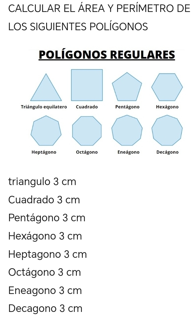 CALCULAR EL ÁREA Y PERÍMETRO DE
LOS SIGUIENTES POLÍGONOS
POLÍGONOS REGULARES
Triángulo equilatero Cuadrado Pentágono Hexágono
Heptágono Octágono Eneágono Decágono
triangulo 3 cm
Cuadrado 3 cm
Pentágono 3 cm
Hexágono 3 cm
Heptagono 3 cm
Octágono 3 cm
Eneagono 3 cm
Decagono 3 cm