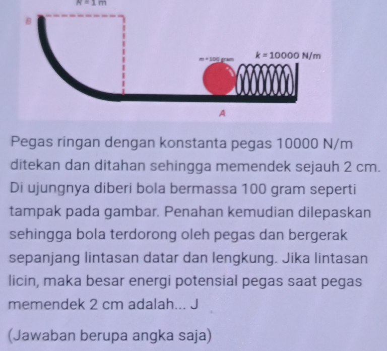 A=1m
Pegas ringan dengan konstanta pegas 10000 N/m
ditekan dan ditahan sehingga memendek sejauh 2 cm.
Di ujungnya diberi bola bermassa 100 gram seperti
tampak pada gambar. Penahan kemudian dilepaskan
sehingga bola terdorong oleh pegas dan bergerak
sepanjang lintasan datar dan lengkung. Jika lintasan
licin, maka besar energi potensial pegas saat pegas
memendek 2 cm adalah... J
(Jawaban berupa angka saja)