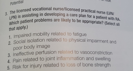 Potential 
3. The licensed vocational nurse/licensed practical nurse (LVN/ 
LPN) is assisting in developing a care plan for a patient with RA. 
Which patient problems are likely to be appropriate? (Select all 
that apply.) 
1. Impaired mobility related to fatigue 
2. Social isolation related to physical impairment and 
poor body image 
3. Ineffective perfusion related to vasoconstriction 
4. Pain related to joint inflammation and swelling 
5. Risk for injury related to loss of bone strength