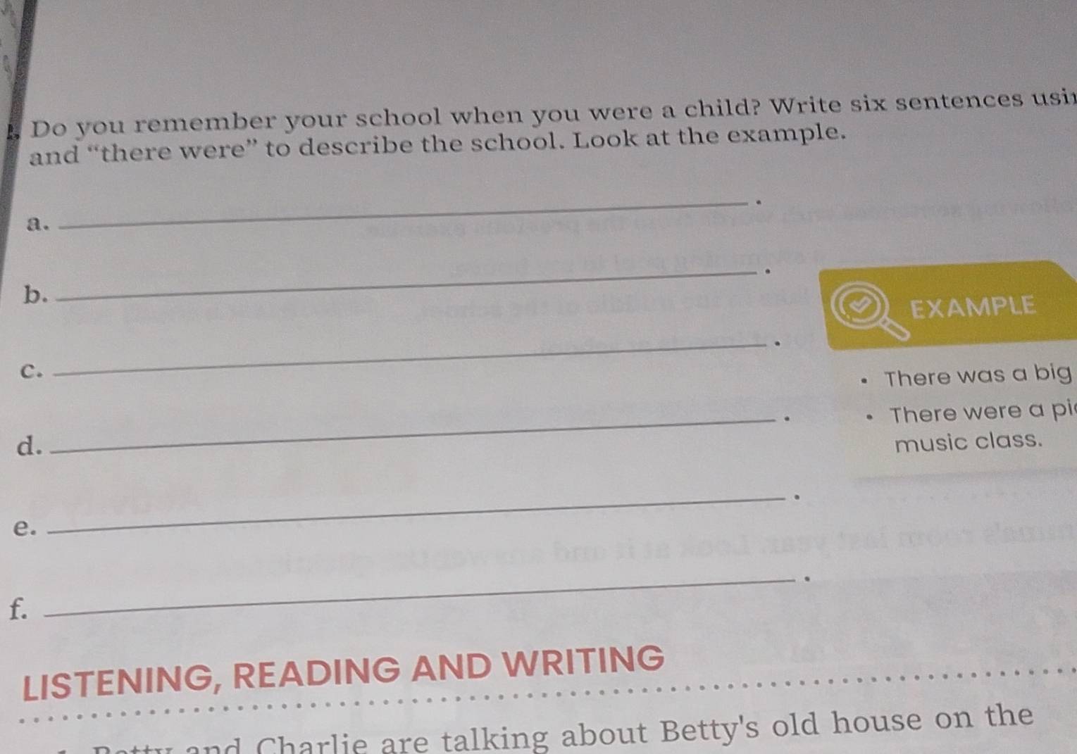 Do you remember your school when you were a child? Write six sentences usir 
and “there were” to describe the school. Look at the example. 
_. 
a. 
_. 
b. 
EXAMPLE 
_. 
C. 
There was a big 
_. There were a pi 
d. music class. 
_. 
e. 
_. 
f. 
LISTENING, READING AND WRITING 
and Charlie are talking about Betty's old house on the