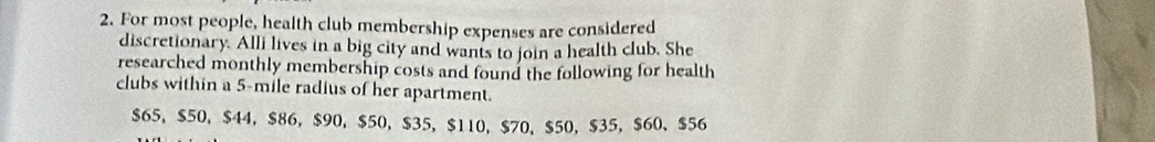 For most people, health club membership expenses are considered 
discretionary. Alli lives in a big city and wants to join a health club. She 
researched monthly membership costs and found the following for health 
clubs within a 5-mile radius of her apartment.
$65, $50, $44 ， $86 ， $90, $50, $35, $110, $70 、 $50, $35 ， $60 、 $56