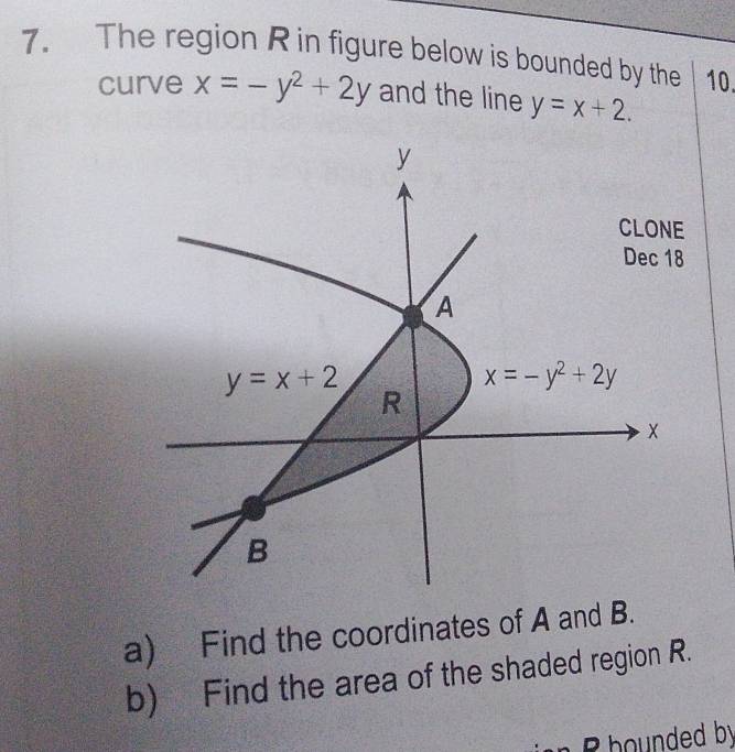 The region R in figure below is bounded by the 10. 
curve x=-y^2+2y and the line y=x+2.
y
CLONE 
Dec 18
A
y=x+2
x=-y^2+2y
R
B 
a) Find the coordinates of A and B. 
b) Find the area of the shaded region R. 
B hounded by