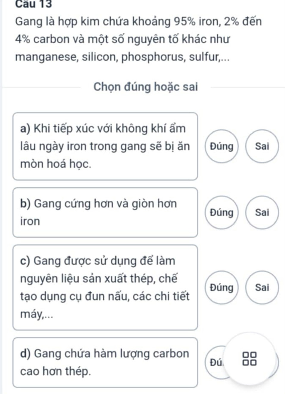 Gang là hợp kim chứa khoảng 95% iron, 2% đến
4% carbon và một số nguyên tố khác như
manganese, silicon, phosphorus, sulfur,...
Chọn đúng hoặc sai
a) Khi tiếp xúc với không khí ẩm
lâu ngày iron trong gang sẽ bị ăn Đúng Sai
mòn hoá học.
b) Gang cứng hơn và giòn hơn
Đúng Sai
iron
c) Gang được sử dụng để làm
nguyên liệu sản xuất thép, chế
Đúng Sai
tạo dụng cụ đun nấu, các chi tiết
máy,...
d) Gang chứa hàm lượng carbon
Đú
cao hơn thép.