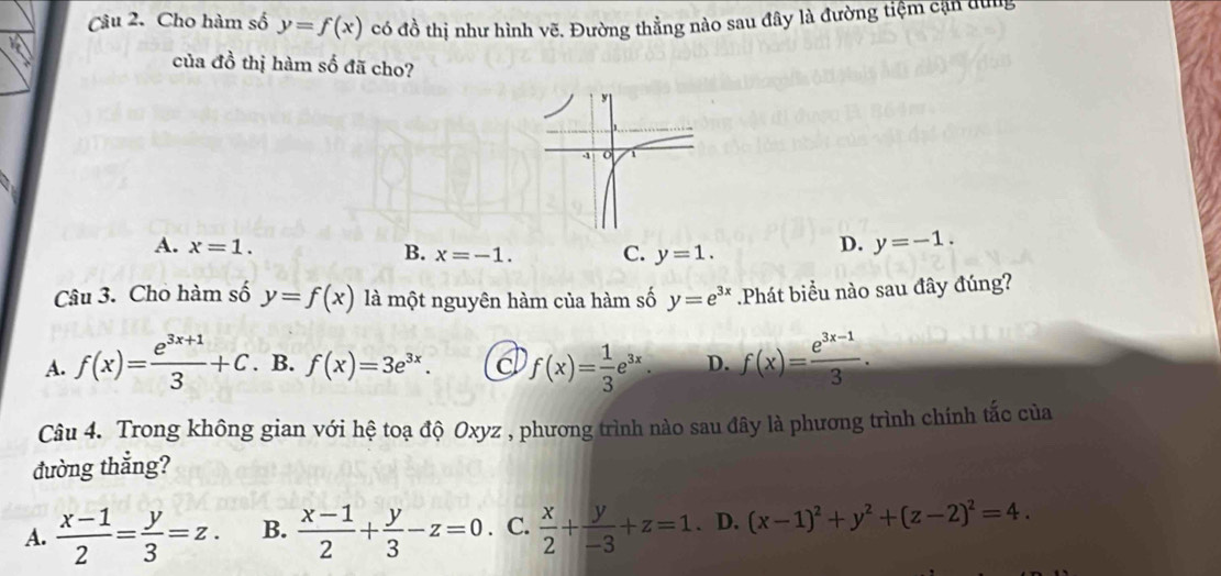 Cho hàm số y=f(x) có đồ thị như hình vẽ. Đường thẳng nào sau đây là đường tiệm cận dung
của đồ thị hàm số đã cho?
A. x=1. D. y=-1.
B. x=-1. C. y=1. 
Câu 3. Cho hàm số y=f(x) là một nguyên hàm của hàm số y=e^(3x).Phát biểu nào sau đây đúng?
A. f(x)= (e^(3x+1))/3 +C. B. f(x)=3e^(3x). d f(x)= 1/3 e^(3x). D. f(x)= (e^(3x-1))/3 . 
Câu 4. Trong không gian với hệ toạ độ Oxyz , phương trình nào sau đây là phương trình chính tắc của
đường thẳng?
A.  (x-1)/2 = y/3 =z. B.  (x-1)/2 + y/3 -z=0 C.  x/2 + y/-3 +z=1. D. (x-1)^2+y^2+(z-2)^2=4.