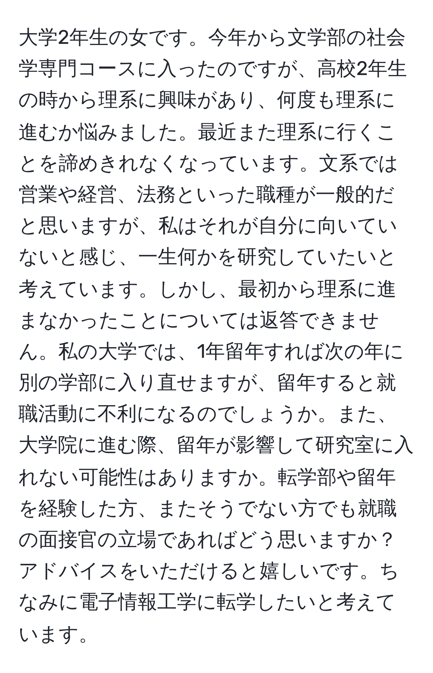 大学2年生の女です。今年から文学部の社会学専門コースに入ったのですが、高校2年生の時から理系に興味があり、何度も理系に進むか悩みました。最近また理系に行くことを諦めきれなくなっています。文系では営業や経営、法務といった職種が一般的だと思いますが、私はそれが自分に向いていないと感じ、一生何かを研究していたいと考えています。しかし、最初から理系に進まなかったことについては返答できません。私の大学では、1年留年すれば次の年に別の学部に入り直せますが、留年すると就職活動に不利になるのでしょうか。また、大学院に進む際、留年が影響して研究室に入れない可能性はありますか。転学部や留年を経験した方、またそうでない方でも就職の面接官の立場であればどう思いますか？アドバイスをいただけると嬉しいです。ちなみに電子情報工学に転学したいと考えています。