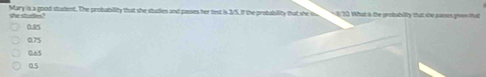 Mary is a good student. The probability that she studies and passes her test is 3/5. If the probability that she s 8 30. What is the protability that she parses given that
she sturies?
0.85
0.75
0.65
0.5