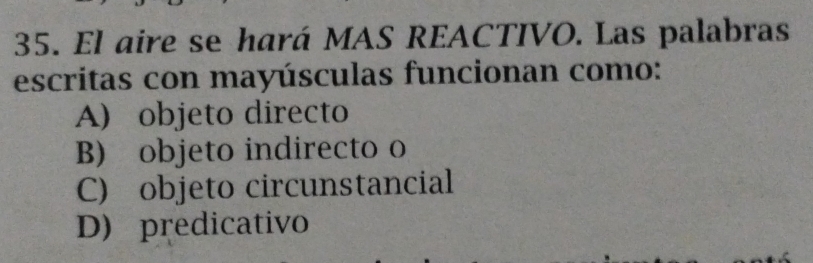 El aire se hará MAS REACTIVO. Las palabras
escritas con mayúsculas funcionan como:
A) objeto directo
B) objeto indirecto o
C) objeto circunstancial
D) predicativo