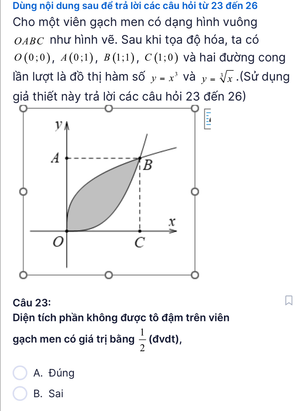 Dùng nội dung sau để trả lời các câu hỏi từ 23 đến 26
Cho một viên gạch men có dạng hình vuông
OABC như hình vẽ. Sau khi tọa độ hóa, ta có
O(0;0), A(0;1), B(1;1), C(1;0) và hai đường cong
lần lượt là đồ thị hàm số y=x^3 và y=sqrt[3](x).(Sử dụng
giả thiết này trả lời các câu hỏi 23 đến 26)
-
。
。
Câu 23:
Diện tích phần không được tô đậm trên viên
gạch men có giá trị bằng  1/2  (đvdt),
A. Đúng
B. Sai